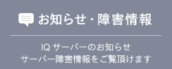 お知らせ・障害情報 IQサーバーのお知らせ サーバー障害情報をご覧頂けます