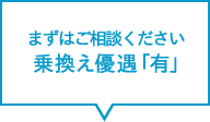 まずはご相談ください　乗換え優遇「有」